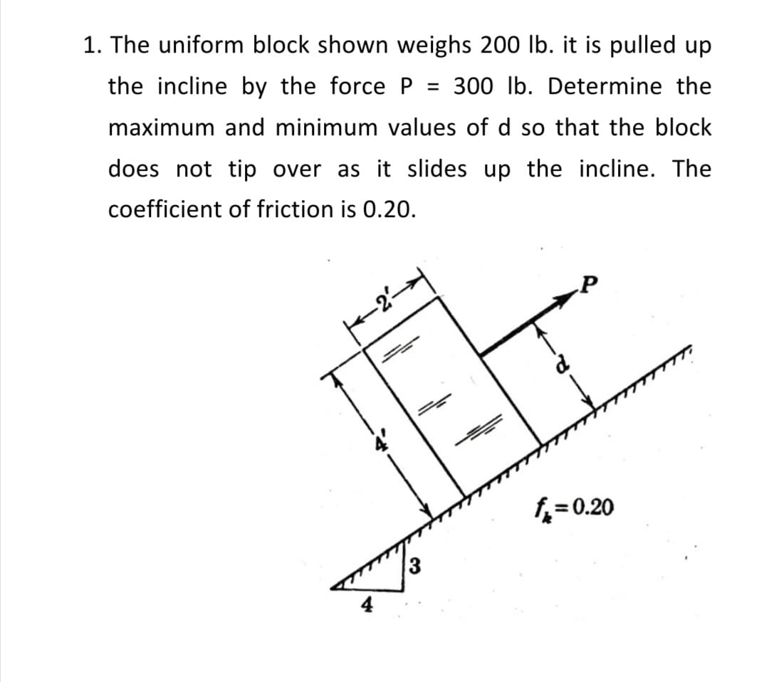 1. The uniform block shown weighs 200 lb. it is pulled up
the incline by the force P = 300 lb. Determine the
maximum and minimum values of d so that the block
does not tip over as it slides up the incline. The
coefficient of friction is 0.20.
P
f= 0.20
