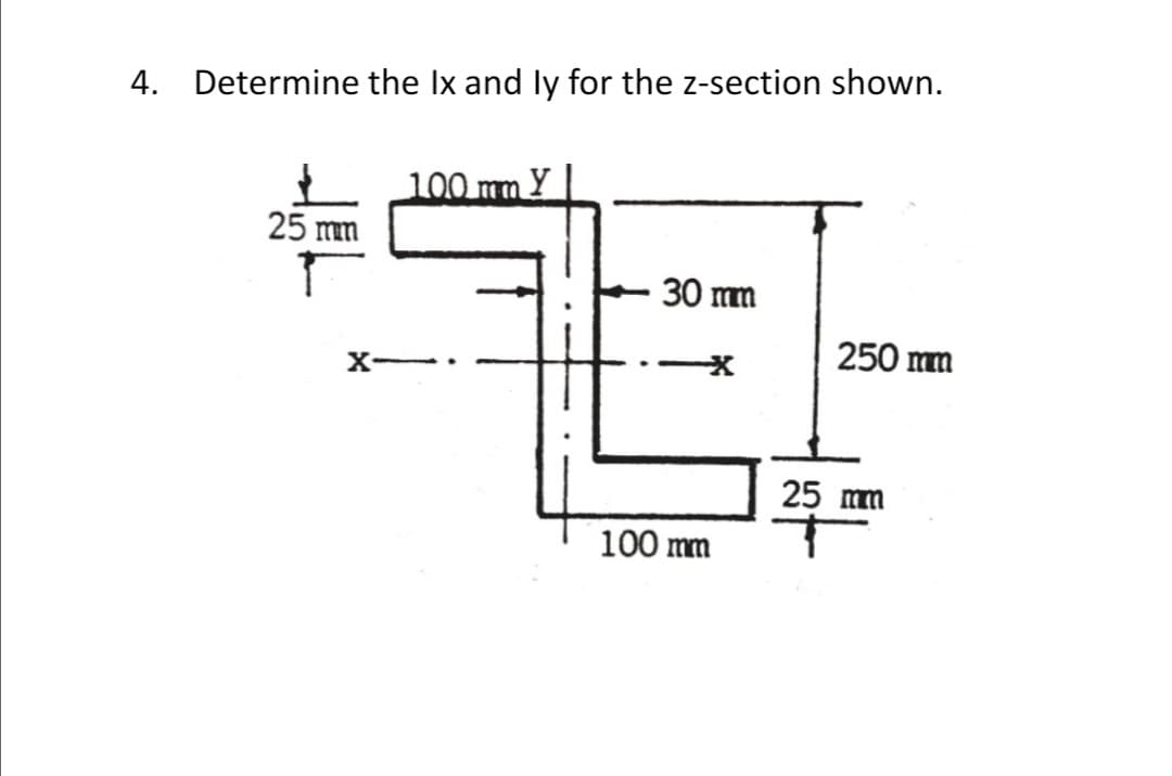 4. Determine the Ix and ly for the z-section shown.
100 mm Y
25 mm
30 mm
250 mm
X
25 mm
100 mm
