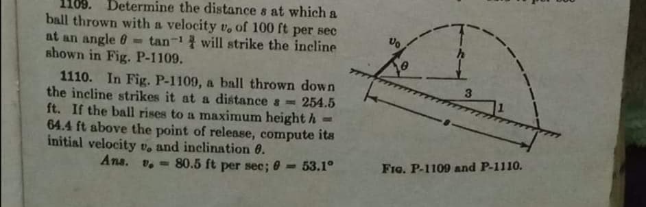 110
Determine the distance s at which a
ball thrown with a velocity vo of 100 ft per sec
at an angle 0 = tan-1 will strike the incline
shown in Fig. P-1109.
1110. In Fig. P-1109, a ball thrown down
the incline strikes it at a distance s =254.5
ft. If the ball rises to a maximum height h =
64.4 ft above the point of release, compute its
initial velocity v. and inclination 0.
Ana.
FIG. P-1109 and P-1110.
v.-80.5 ft per sec; 0 =53.1°
