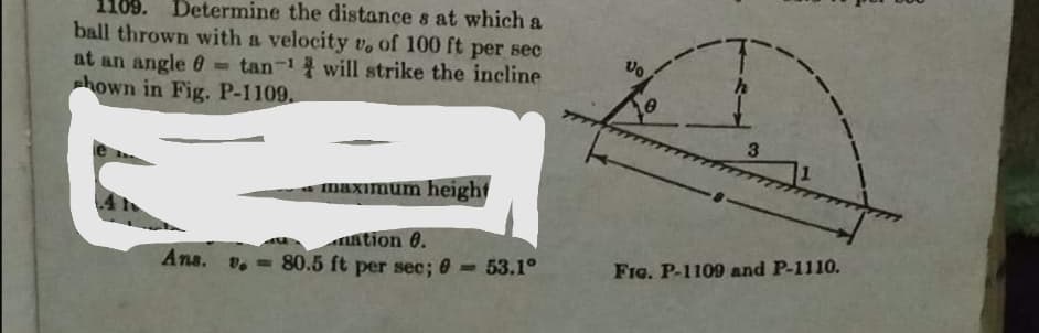 110
Determine the distance s at which a
ball thrown with a velocity v, of 100 ft per sec
at an angle 0- tan-1 will strike the incline
hown in Fig. P-1109.
maximum height
ation 0.
v. - 80.5 ft per sec; 0 = 53.1°
Ans.
FIG. P-1109 and P-1110.
