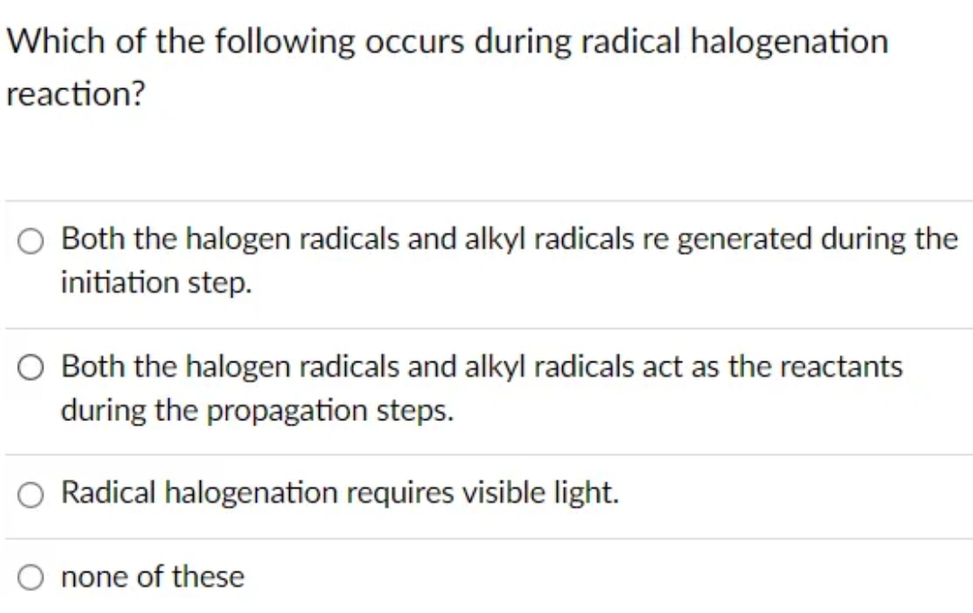 Which of the following occurs during radical halogenation
reaction?
Both the halogen radicals and alkyl radicals re generated during the
initiation step.
Both the halogen radicals and alkyl radicals act as the reactants
during the propagation steps.
Radical halogenation requires visible light.
none of these