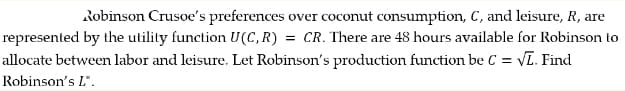 Robinson Crusoe's preferences over coconut consumption, C, and leisure, R, are
represented by the utility function U(C, R) = CR. There are 48 hours available for Robinson to
allocate between labor and leisure. Let Robinson's production function be C = √L. Find
Robinson's L*.