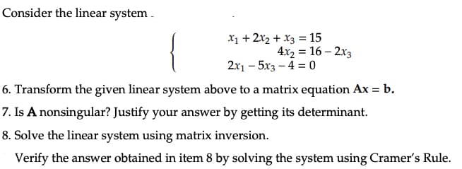 Consider the linear system..
X1 + 2x2 + x3 =15
4x2 = 16 - 2x3
2x1 - 5x3-4 = 0
6. Transform the given linear system above to a matrix equation Ax = b.
7. Is A nonsingular? Justify your answer by getting its determinant.
8. Solve the linear system using matrix inversion.
Verify the answer obtained in item 8 by solving the system using Cramer's Rule.