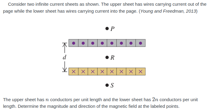 Consider two infinite current sheets as shown. The upper sheet has wires carrying current out of the
page while the lower sheet has wires carrying current into the page. (Young and Freedman, 2013)
• P
d
• R
XXX X Xx x X
S
The upper sheet has n conductors per unit length and the lower sheet has 2n conductors per unit
length. Determine the magnitude and direction of the magnetic field at the labeled points.
K
