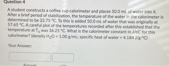 Question 4
A student constructs a coffee cup calorimeter and places 50.0 mL of water into it.
After a brief period of stabilization, the temperature of the water in the calorimeter is
determined to be 22.75 °C. To this is added 50.0 mL of water that was originally at
57.65 °C. A careful plot of the temperatures recorded after this established that the
temperature at T, was 36.25 °C. What is the calorimeter constant in J/oC for this
calorimeter? (density H20 = 1.00 g/mL; specific heat of water = 4.184 J/g.°C)
Your Answer:
Ancwer
