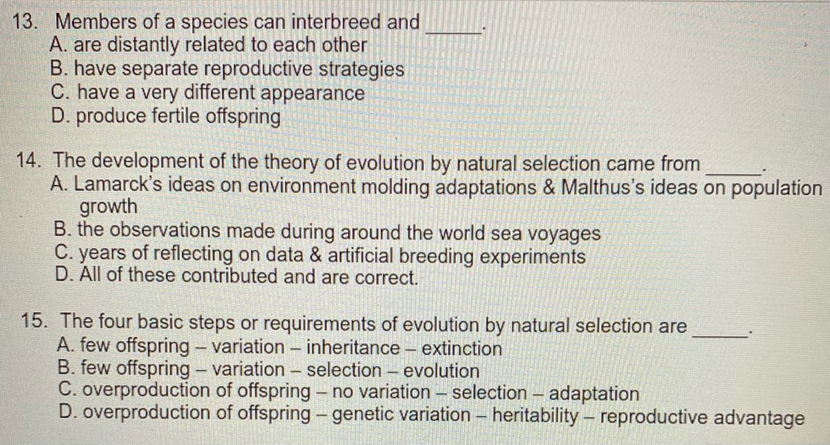 13. Members of a species can interbreed and
A. are distantly related to each other
B. have separate reproductive strategies
C. have a very different appearance
D. produce fertile offspring
14. The development of the theory of evolution by natural selection came from
A. Lamarck's ideas on environment molding adaptations & Malthus's ideas on population
growth
B. the observations made during around the world sea voyages
C. years of reflecting on data & artificial breeding experiments
D. All of these contributed and are correct.
15. The four basic steps or requirements of evolution by natural selection are
A. few offspring - variation - inheritance - extinction
B. few offspring - variation - selection - evolution
C. overproduction of offspring - no variation – selection – adaptation
D. overproduction of offspring – genetic variation – heritability – reproductive advantage
