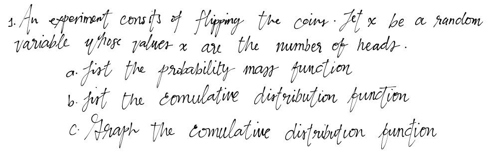 1.
3. An experiment consits of flipping the coins. Jet x be a random
variable whose values x are the number of heads.
.. fist the probability mass function
b. jirt the "comulative distribution function
Graph the comulative distribution function
C.