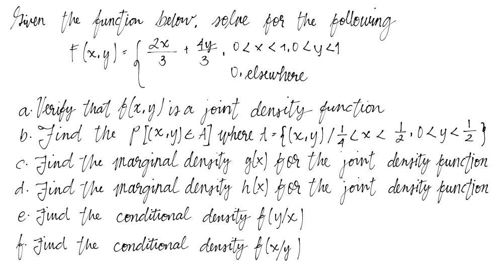 Given the function below, solve for the following
F(x, y) = √√ =²3
2x
+ 4y, 0 < x < 1,0 <y <1
0. elsewhere
3
4
a Verify that f(x,y) is a joint density function
b. Find the P[(x,y) = A] where 1 = {(x,y) / // < x < £200 <y <= = = }}
c. Find the marginal density glx) for the joint density function
d. Find the marginal density hlx) for the joint density function
e. Find the conditional density f(y/x)
f. Find the conditional density f(x/y)
