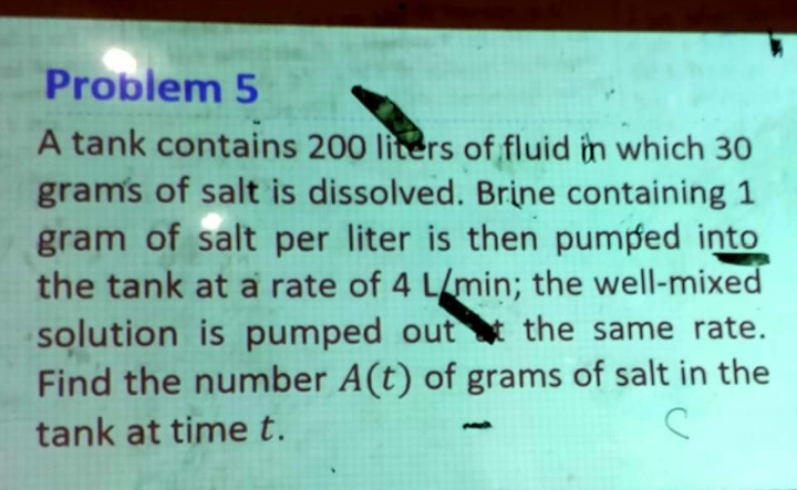 Problem 5
A tank contains 200 liters of fluid in which 30
gram's of salt is dissolved. Brine containing 1
gram of salt per liter is then pumped into
the tank at a rate of 4 L/min; the well-mixed
solution is pumped out the same rate.
Find the number A (t) of grams of salt in the
tank at time t.