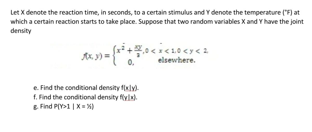 Let X denote the reaction time, in seconds, to a certain stimulus and Y denote the temperature (°F) at
which a certain reaction starts to take place. Suppose that two random variables X and Y have the joint
density
(x² + ²/²/₁0 < x < 1,0 < x < 2₁
f(x, y) =
0,
elsewhere.
e. Find the conditional density f(xly).
f. Find the conditional density f(y.lx).
g. Find P(Y>1 | X = ½)