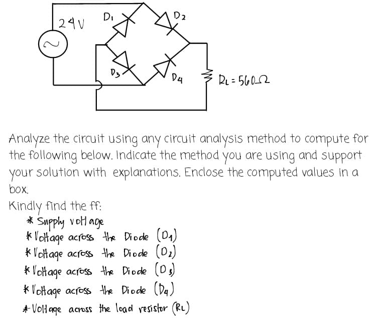Di
D2
24V
D3.
D4
RL=5602
Analyze the circuit using any circuit analysis method to compute for
the following below. Indicate the method you are using and support
your solution with explanations. Enclose the computed values in a
box.
Kindly find the ff:
* Supply voltage
*Voltage across the Diode (D₁)
*Voltage across the Diode (D₂)
*Voltage across the Diode (0₂)
*Voltage across the Diode (D₁)
* Voltage across the load resistor (R₂)