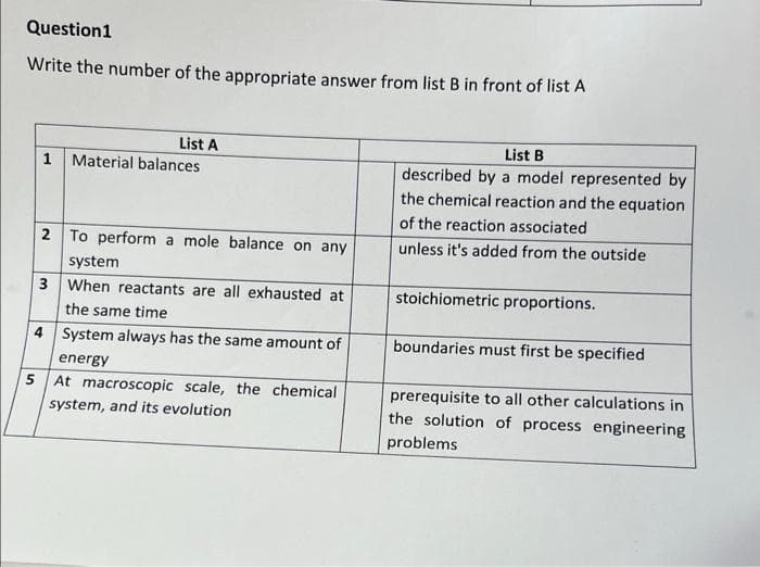 Question1
Write the number of the appropriate answer from list B in front of list A
List A
1 Material balances
2 To perform a mole balance on any
system
3 When reactants are all exhausted at
the same time
4 System always has the same amount of
energy
5 At macroscopic scale, the chemical
system, and its evolution
List B
described by a model represented by
the chemical reaction and the equation
of the reaction associated
unless it's added from the outside
stoichiometric proportions.
boundaries must first be specified
prerequisite to all other calculations in
the solution of process engineering
problems