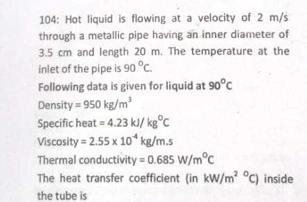 104: Hot liquid is flowing at a velocity of 2 m/s
through a metallic pipe having an inner diameter of
3.5 cm and length 20 m. The temperature at the
inlet of the pipe is 90 °C.
Following data is given for liquid at 90°C
Density=950 kg/m³
Specific heat = 4.23 kJ/kg°C
Viscosity = 2.55 x 10 kg/m.s
Thermal conductivity = 0.685 W/m°c
The heat transfer coefficient (in kW/m² °C) inside
the tube is
