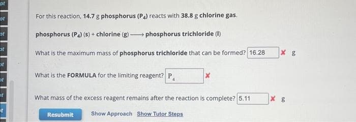 of
of
of
st
st
ot
of
it
For this reaction, 14.7 g phosphorus (P4) reacts with 38.8 g chlorine gas.
phosphorus (P4) (s) + chlorine (g)
phosphorus trichloride (1)
What is the maximum mass of phosphorus trichloride that can be formed? 16.28
What is the FORMULA for the limiting reagent? P
X
What mass of the excess reagent remains after the reaction is complete? 5.11
Resubmit
Show Approach Show Tutor Steps
x g
хв