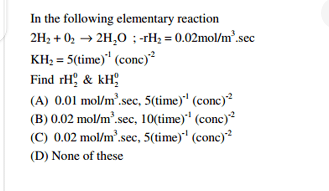 In the following elementary reaction
2H₂ + 0₂ → 2H₂O ; -rH₂ = 0.02mol/m³.sec
KH₂ = 5(time)*¹ (conc)²
Find rH2 & kH
(A) 0.01 mol/m³.sec, 5(time)¹ (conc)-²
(B) 0.02 mol/m³.sec, 10(time)¹ (conc)-²
(C) 0.02 mol/m³.sec, 5(time)-¹ (conc)-²
(D) None of these