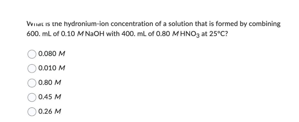 What is the hydronium-ion concentration of a solution that is formed by combining
600. mL of 0.10 M NaOH with 400. mL of 0.80 M HNO3 at 25°C?
0.080 M
0.010 M
0.80 M
0.45 M
0.26 M