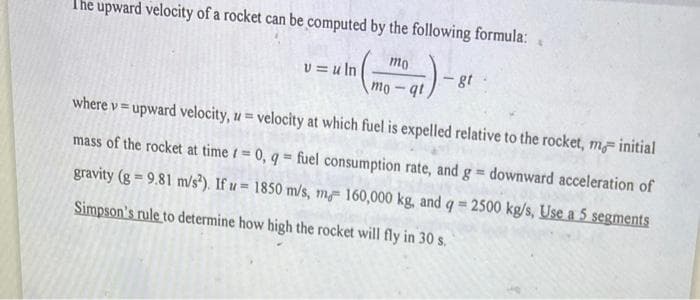 The upward velocity of a rocket can be computed by the following formula:
₁) -
v=uln
mo
mo-qt
gt
where v=upward velocity, z = velocity at which fuel is expelled relative to the rocket, m, initial
mass of the rocket at time = 0, q= fuel consumption rate, and g = downward acceleration of
gravity (g = 9.81 m/s²). If u 1850 m/s, m 160,000 kg, and q = 2500 kg/s, Use a 5 segments
Simpson's rule to determine how high the rocket will fly in 30 s.