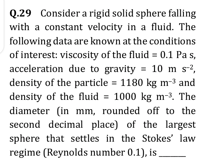 Q.29 Consider a rigid solid sphere falling
with a constant velocity in a fluid. The
following data are known at the conditions
of interest: viscosity of the fluid = 0.1 Pa s,
acceleration due to gravity = 10 m S-²,
density of the particle = 1180 kg m-³ and
density of the fluid = 1000 kg m-³. The
diameter (in mm, rounded off to the
second decimal place) of the largest
sphere that settles in the Stokes' law
regime (Reynolds number 0.1), is