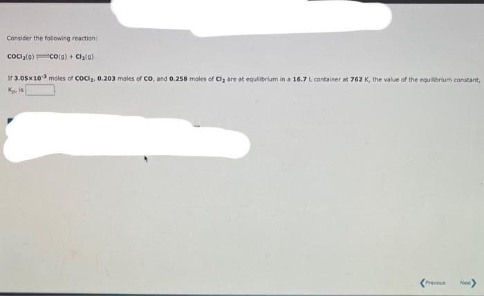 Consider the following reaction:
COCI₂(g)=CO(g) + Cl₂(g)
If 3.05x 103 moles of COCI₂, 0.203 moles of CO, and 0.258 moles of Cl₂ are at equilibrium in a 16.7 L container at 762 K, the value of the equilibrium constant,
Kp. is
Previous Next