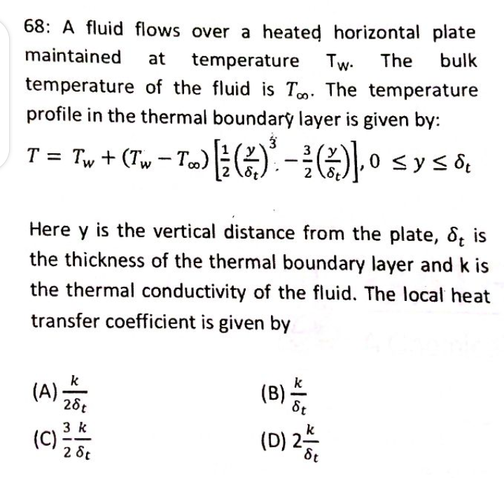 68: A fluid flows over a heated horizontal plate
maintained at temperature Tw. The bulk
temperature of the fluid is Too. The temperature
profile in the thermal boundary layer is given by:
3
3
T = Tw + (Tw − Too) [¾½ ( ² ) ² − ³² (2)].⁰
-
(1/)],0 ≤ y ≤ &
2 St
Here y is the vertical distance from the plate, St
the thickness of the thermal boundary layer and k is
the thermal conductivity of the fluid. The local heat
transfer coefficient is given by
k
(A) ZA SE
28t
3 k
28t
I
(C)
2/5/600
(B) -
(D) 2-