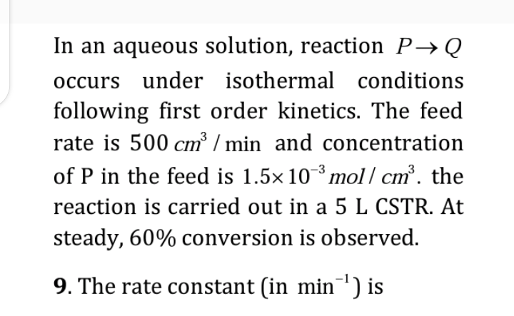 In an aqueous solution, reaction P→ Q
occurs under isothermal conditions
following first order kinetics. The feed
rate is 500 cm³/min and concentration
of P in the feed is 1.5× 10-³ mol/ cm³. the
reaction is carried out in a 5 L CSTR. At
steady, 60% conversion is observed.
9. The rate constant (in min¯¹) is
