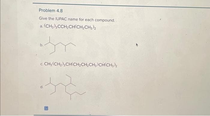 Problem 4.8
Give the IUPAC name for each compound.
a. (CH3)3CCH₂CH(CH₂CH3)2
c. CH3 (CH₂), CH(CH₂CH₂CH3)CH(CH3)2
te
d.
