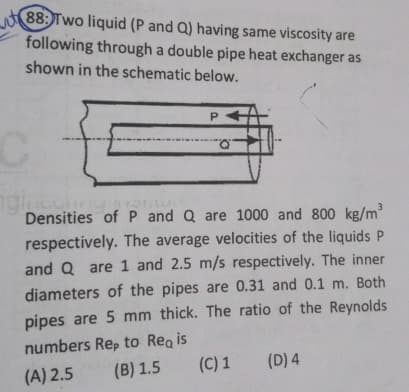 88: Two liquid (P and Q) having same viscosity are
following through a double pipe heat exchanger as
shown in the schematic below.
P
C
ngi
Inculny
Densities of P and Q are 1000 and 800 kg/m³
respectively. The average velocities of the liquids P
and Q are 1 and 2.5 m/s respectively. The inner
diameters of the pipes are 0.31 and 0.1 m. Both
pipes are 5 mm thick. The ratio of the Reynolds
numbers Rep to Regis
(A) 2.5
(B) 1.5
(C) 1 (D) 4
Q