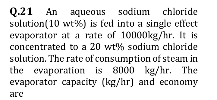 Q.21 An aqueous sodium chloride
solution (10 wt%) is fed into a single effect
evaporator at a rate of 10000kg/hr. It is
concentrated to a 20 wt% sodium chloride
solution. The rate of consumption of steam in
the evaporation is 8000 kg/hr. The
evaporator capacity (kg/hr) and economy
are