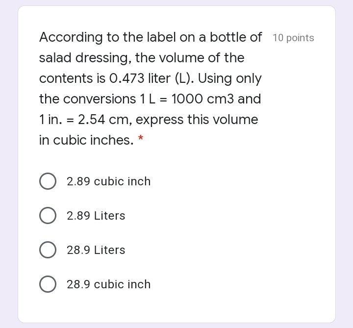 According to the label on a bottle of 10 points
salad dressing, the volume of the
contents is 0.473 liter (L). Using only
the conversions 1 L
1000 cm3 and
1 in. = 2.54 cm, express this volume
in cubic inches. *
2.89 cubic inch
2.89 Liters
O 28.9 Liters
O 28.9 cubic inch
