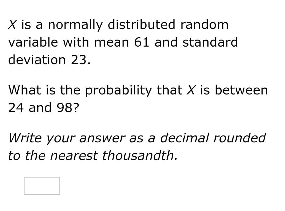 X is a normally distributed random
variable with mean 61 and standard
deviation 23.
What is the probability that X is between
24 and 98?
Write your answer as a decimal rounded
to the nearest thousandth.
