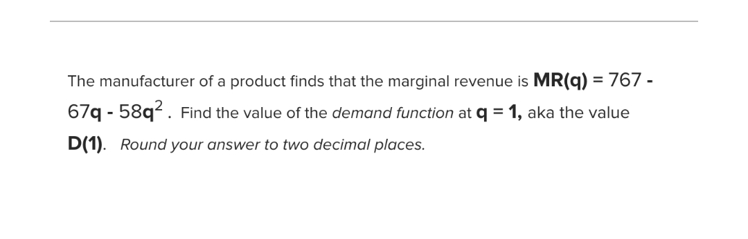 The manufacturer of a product finds that the marginal revenue is MR(q) = 767 -
%3D
67q - 58q². Find the value of the demand function at q = 1, aka the value
D(1). Round your answer to two decimal places.
