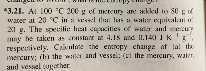 WIlat 1S
Tnang
*3.21. At 100 °C 200 g of mercury are added to 80
water at 20 °C in a vessel that has a water equivalent of
20 g. The specific heat capacities of water and mercury
may be taken as constant at 4.18 and 0.140 J K g
respectively. Calculate the entropy change of (a) the
mercury; (b) the water and vessel; (c) the mercury, water,
and vessel together.
of
1
