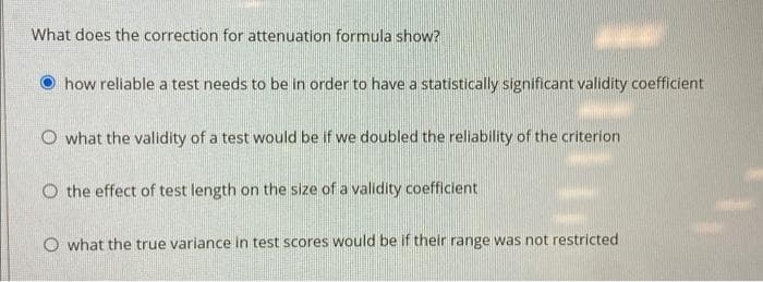 What does the correction for attenuation formula show?
how reliable a test needs to be in order to have a statistically significant validity coefficient
O what the validity of a test would be if we doubled the reliability of the criterion
O the effect of test length on the size of a validity coefficient
O what the true variance in test scores would be if their range was not restricted
