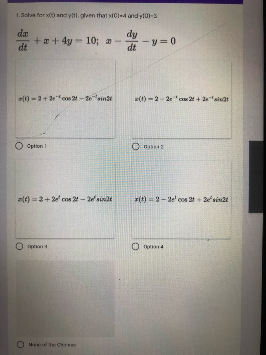 1. Solve for x(t) and y(t), given that x(0)=D4 and y(0)=D3
dx
dy
+ x + 4y = 10; a
dt
dt
x(t) 2+2e ' cos 2t-2esin2t
x(t) 2-2e cos 2t + 2esin2t
Option 1
Option 2
(t) = 2+2e cos 2t- 2e'sin2t
æ(t) = 2 – 2e' cos 2t + 2e'sin2t
Option 3
Option 4
None of the Choices
