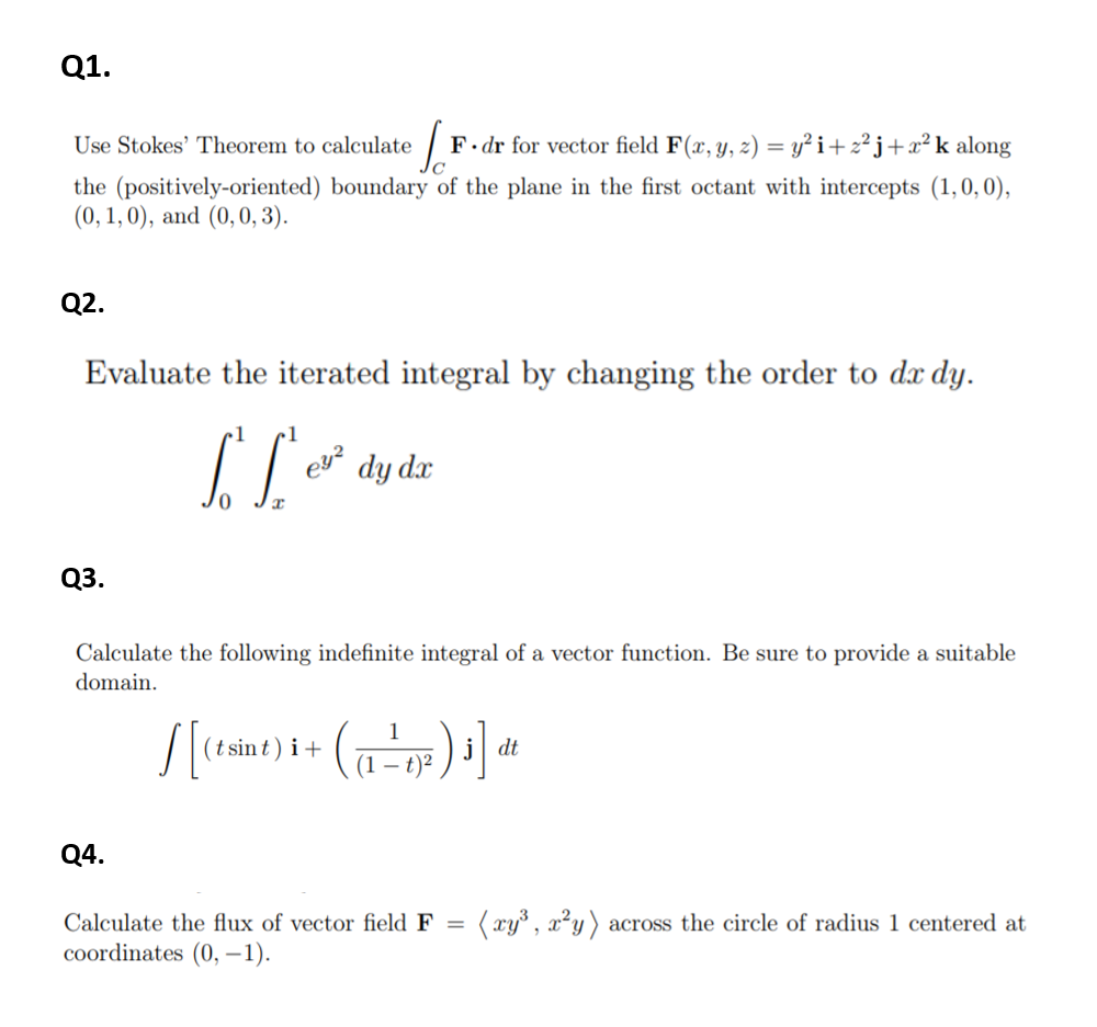 Q1.
Use Stokes' Theorem to calculate
F.dr for vector field F(x, y, z) = y² i+z²j+x²k along
the (positively-oriented) boundary of the plane in the first octant with intercepts (1,0,0),
(0, 1, 0), and (0,0, 3).
Q2.
Evaluate the iterated integral by changing the order to dx dy.
ey?
dy dx
Q3.
Calculate the following indefinite integral of a vector function. Be sure to provide a suitable
domain.
(t sin t ) i +
dt
(1 – t)²
Q4.
Calculate the flux of vector field F
:(xy°, x²y) across the circle of radius 1 centered at
coordinates (0, –1).
