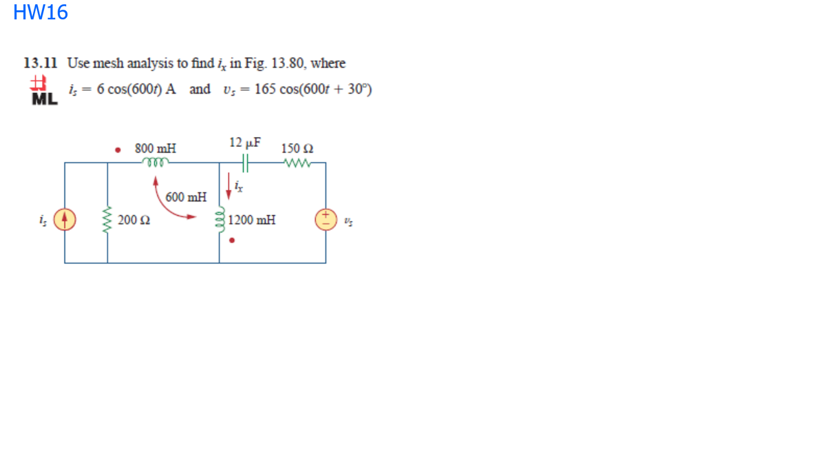 HW16
13.11 Use mesh analysis to find i, in Fig. 13.80, where
i; = 6 cos(6001) A and v;= 165 cos(600r + 30°)
ML
12 µF
800 mH
150 2
ww
600 mH
200 Ω
|1200 mH
ww
