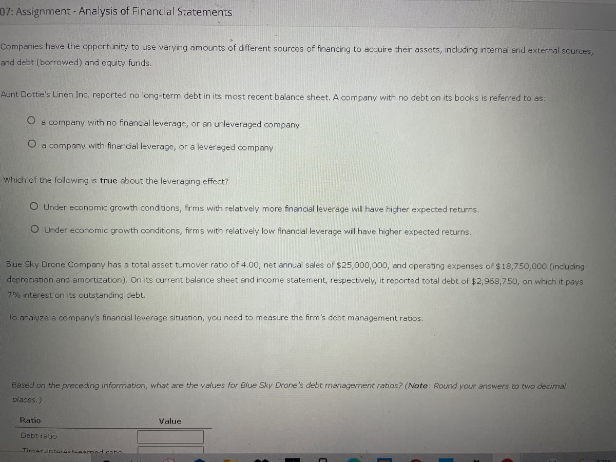 07: Assignment- Analysis of Financial Statements
Companies have the opportunity to use varying amounts of different sources of financing to acquire their assets, including internal and external sources,
and debt (borrowed) and equity funds.
Aunt Dottie's Linen Inc. reported no long-term debt in its most recent balance sheet. A company with no debt on its books is referred to as:
O a company with no financial leverage, or an unleveraged company
a company with financial leverage, or a leveraged company
Which of the following is true about the leveraging effect?
O Under economic growth conditions, firms with relatively more financial leverage will have higher expected returns.
O Under economic growth conditions, firms with relatively low financial leverage will have higher expected returns.
Blue Sky Drone Company has a total asset turnover ratio of 4.00, net annual sales of $25,000,000, and operating expenses of $18,750,000 (including
depreciation and amortization). On its current balance sheet and income statement, respectively, it reported total debt of $2,968,750, on which it pays
7% interest on its outstanding debt.
To analyze a company's financial leverage situation, you need to measure the firm's debt management ratios.
Based on the preceding information, what are the values for Blue Sky Drone's debt management ratios? (Note: Round your answers to two decimal
olaces.)
Ratio
Value
Debt ratio
Timec-interact-earnad ratio
