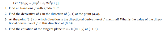 Let F(x, y) = [2ry² + x, 2a²y + y].
1. Find all functions f with gradient F.
2. Find the derivative of f in the direction of [2, 1] at the point (3, 3).
3. At the point (3, 3) in which direction is the directional derivative of f maximal? What is the value of the direc-
tional derivative of ƒ in this direction at (3,3)?
4. Find the equation of the tangent plane to z = In(2r + y) at (-1,3).

