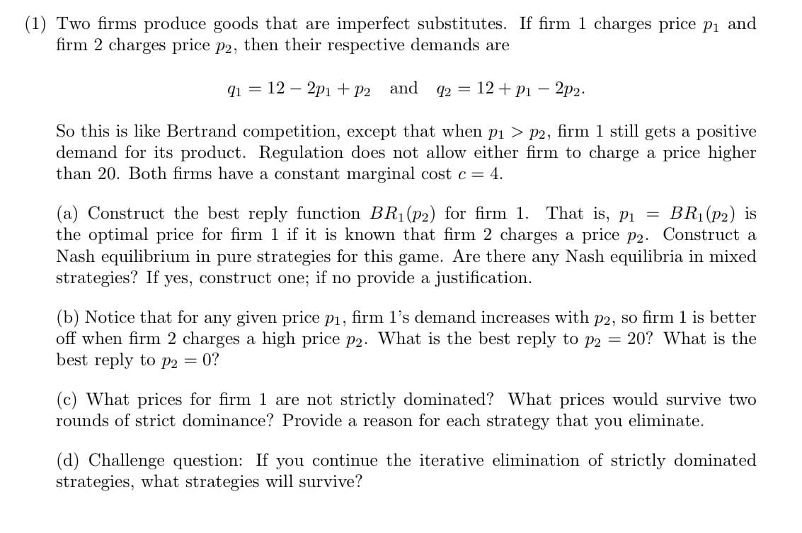 (1) Two firms produce goods that are imperfect substitutes. If firm 1 charges price pi and
firm 2 charges price p2, then their respective demands are
q1 = 12 – 2pi + P2
and
92 = 12 + P1 - 2p2.
So this is like Bertrand competition, except that when p1 > p2, firm 1 still gets a positive
demand for its product. Regulation does not allow either firm to charge a price higher
than 20. Both firms have a constant marginal cost c= 4.
That is, pi
(a) Construct the best reply function BR1(p2) for firm 1.
the optimal price for firm 1 if it is known that firm 2 charges a price p2. Construct a
Nash equilibrium in pure strategies for this game. Are there any Nash equilibria in mixed
strategies? If
BR1 (P2) is
yes, construct one;
if no provide a justification.
(b) Notice that for any given price p1, firm l's demand increases with p2, so firm 1 is better
off when firm 2 charges a high price p2. What is the best reply to p2 = 20? What is the
best reply to p2 = 0?
(c) What prices for firm 1 are not strictly dominated? What prices would survive two
rounds of strict dominance? Provide a reason for each strategy that you eliminate.
(d) Challenge question: If you continue the iterative elimination of strictly dominated
strategies, what strategies will survive?
