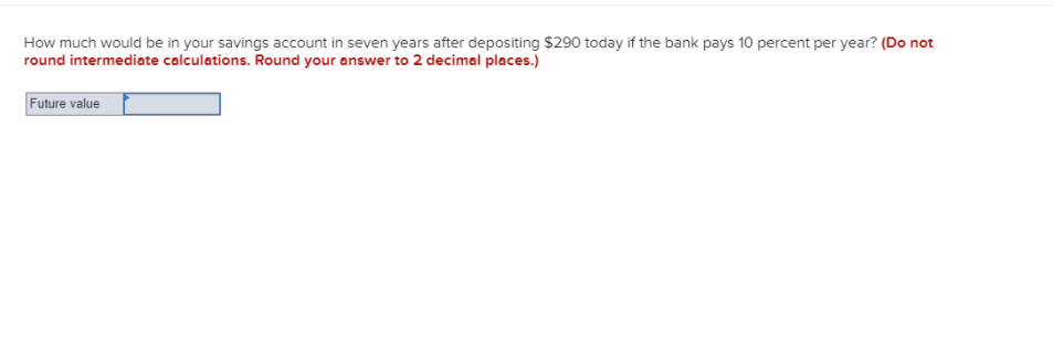 How much would be in your savings account in seven years after depositing $290 today if the bank pays 10 percent per year? (Do not
round intermediate calculations. Round your answer to 2 decimal places.)
Future value
