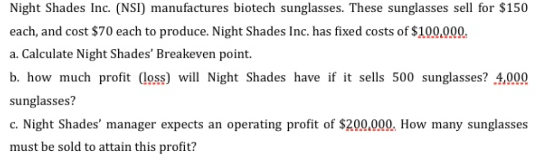 Night Shades Inc. (NSI) manufactures biotech sunglasses. These sunglasses sell for $150
each, and cost $70 each to produce. Night Shades Inc. has fixed costs of $100,000.
a. Calculate Night Shades' Breakeven point.
b. how much profit (loss) will Night Shades have if it sells 500 sunglasses? 4,000
sunglasses?
c. Night Shades' manager expects an operating profit of $200,000, How many sunglasses
must be sold to attain this profit?
