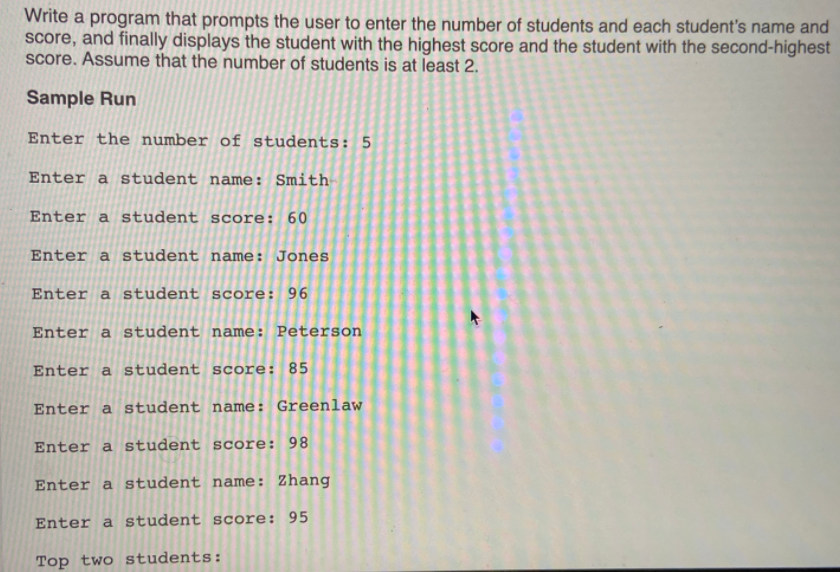 Write a program that prompts the user to enter the number of students and each student's name and
score, and finally displays the student with the highest score and the student with the second-highest
Score. Assume that the number of students is at least 2.
Sample Run
Enter the number of students: 5
Enter a student name: Smith
Enter a student score: 60
Enter a student name: Jones
Enter a student score: 96
Enter a student name: Peterson
Enter a student score: 85
Enter a student name: Greenlaw
Enter a student score: 98
Enter a student name: Zhang
Enter a student score: 95
Top two students:
