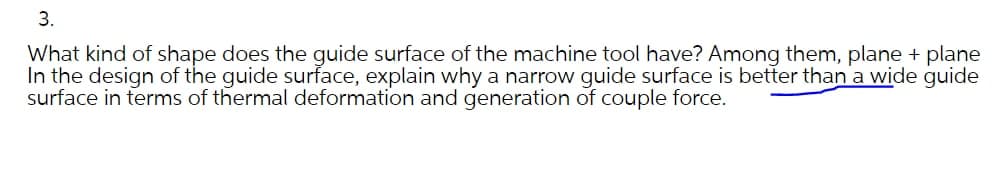3.
What kind of shape does the guide surface of the machine tool have? Among them, plane + plane
In the design of the guide surface, explain why a narrow guide surface is better than a wide guide
surface in terms of thermal deformation and generation of couple force.
