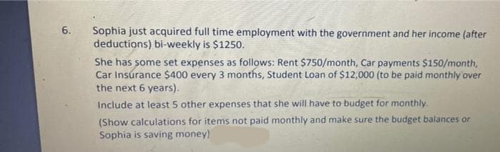 6.
Sophia just acquired full time employment with the government and her income (after
deductions) bi-weekly is $1250.
She has some set expenses as follows: Rent $750/month, Car payments $150/month,
Car Insúrance $400 every 3 months, Student Loan of $12,000 (to be paid monthly over
the next 6 years).
Include at least 5 other expenses that she will.have to budget for monthly.
(Show calculations for items not paid monthly and make sure the budget balances or
Sophia is saving money)
