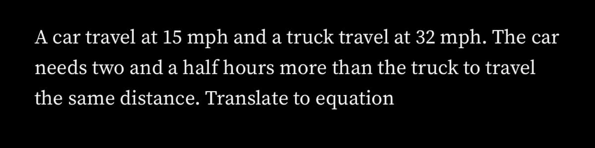 A car travel at 15 mph and a truck travel at 32 mph. The car
needs two and a half hours more than the truck to travel
the same distance. Translate to equation
