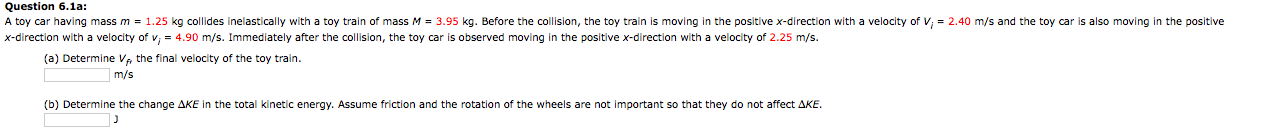 Question 6.1a:
A toy car having mass m = 1.25 kg collides inelastically with a toy train of mass M = 3.95 kg. Before the collision, the toy train is moving in the positive x-direction with a velocity of V; = 2.40 m/s and the toy car is also moving in the positive
x-direction with a velocity of v; = 4.90 m/s. Immediately after the collision, the toy car is observed moving in the positive x-direction with a velocity of 2.25 m/s.
(a) Determine V the final velocity of the toy train.
m/s
(b) Determine the change AKE in the total kinetic energy. Assume friction and the rotation of the wheels are not important so that they do not affect AKE.
