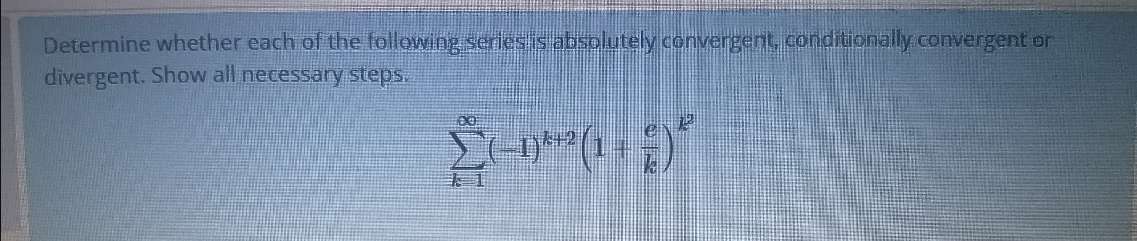 Determine whether each of the following series is absolutely convergent, conditionally convergent or
divergent. Show all necessary steps.
E
-1)*+2(1+
k-1
