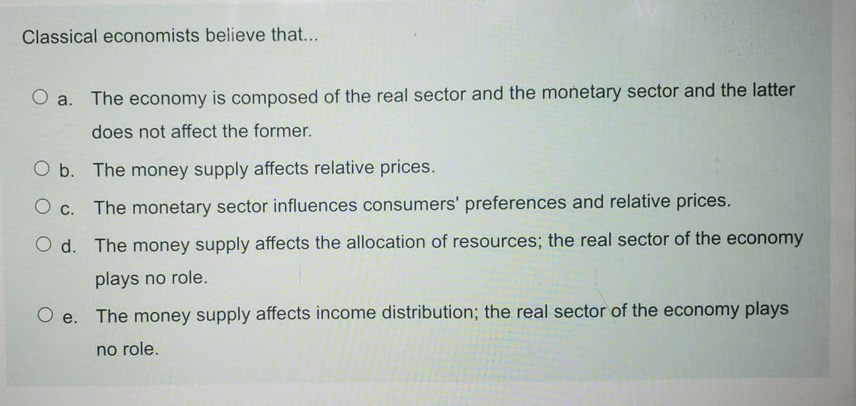 Classical economists believe that...
a. The economy is composed of the real sector and the monetary sector and the latter
does not affect the former.
O b. The money supply affects relative prices.
The monetary sector influences consumers' preferences and relative prices.
O c.
O d. The money supply affects the allocation of resources; the real sector of the economy
plays no role.
O e. The money supply affects income distribution; the real sector of the economy plays
no role.
