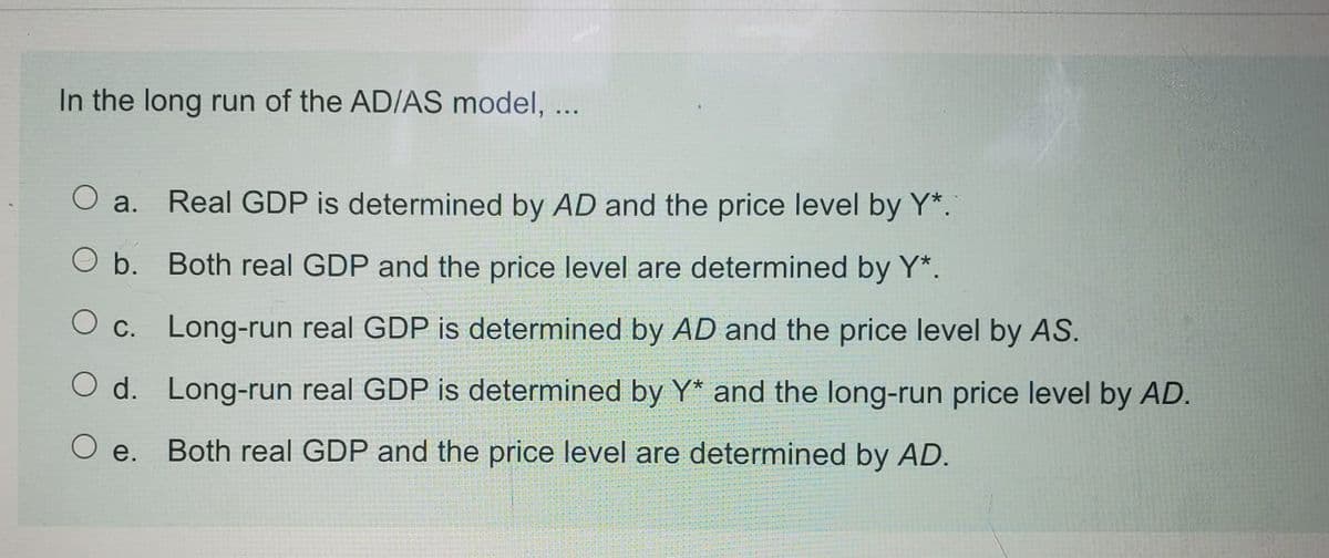 In the long run of the AD/AS model, ...
O a.
Real GDP is determined by AD and the price level by Y*.
O b. Both real GDP and the price level are determined by Y*.
O c. Long-run real GDP is determined by AD and the price level by AS.
O d. Long-run real GDP is determined by Y* and the long-run price level by AD.
O e.
Both real GDP and the price level are determined by AD.
