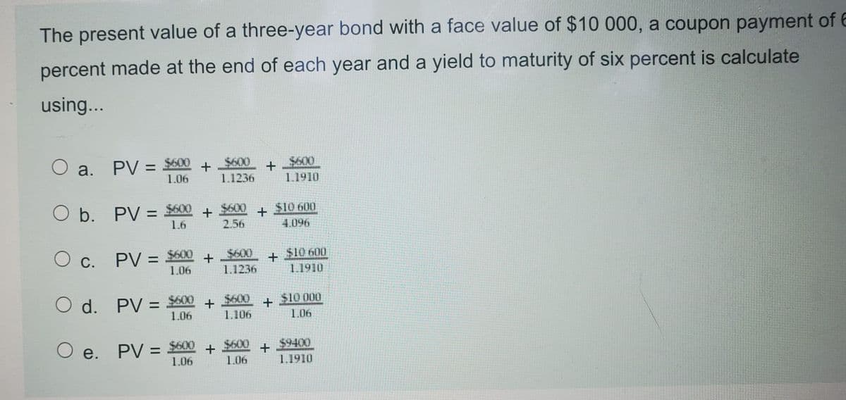 The present value of a three-year bond with a face value of $10 000, a coupon payment of E
percent made at the end of each year and a yield to maturity of six percent is calculate
using...
O a.
PV = $600 + $600
1.06
+ $600
1.1910
1.1236
O b. PV = $600
$600
2.56
$10 600
%3D
1.6
+
+
4.096
O c.
PV = $600
1.06
$600
$10 600
%3D
+
1.1910
1.1236
O d. PV = $00
$600
$10 000
1.06
1.106
1.06
O e. PV = $600
1.06
+ $600
$9400
+
1.1910
%3D
1.06
